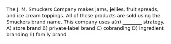 The J. M. Smuckers Company makes jams, jellies, fruit spreads, and ice cream toppings. All of these products are sold using the Smuckers brand name. This company uses a(n) ________ strategy. A) store brand B) private-label brand C) cobranding D) ingredient branding E) family brand