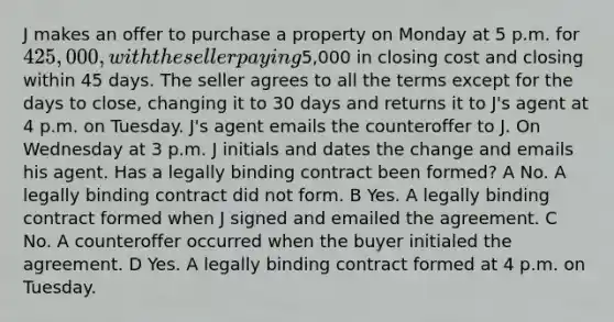 J makes an offer to purchase a property on Monday at 5 p.m. for 425,000, with the seller paying5,000 in closing cost and closing within 45 days. The seller agrees to all the terms except for the days to close, changing it to 30 days and returns it to J's agent at 4 p.m. on Tuesday. J's agent emails the counteroffer to J. On Wednesday at 3 p.m. J initials and dates the change and emails his agent. Has a legally binding contract been formed? A No. A legally binding contract did not form. B Yes. A legally binding contract formed when J signed and emailed the agreement. C No. A counteroffer occurred when the buyer initialed the agreement. D Yes. A legally binding contract formed at 4 p.m. on Tuesday.