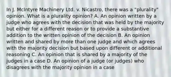 In J. McIntyre Machinery Ltd. v. Nicastro, there was a "plurality" opinion. What is a plurality opinion? A. An opinion written by a judge who agrees with the decision that was held by the majority but either for a different reason or to provide a substantive addition to the written opinion of the decision B. An opinion written and shared by more than one judge and which agrees with the majority decision but based upon different or additional reasoning C. An opinion that is shared by a majority of the judges in a case D. An opinion of a judge (or judges) who disagrees with the majority opinion in a case