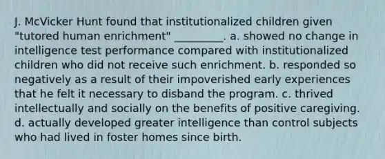 J. McVicker Hunt found that institutionalized children given "tutored human enrichment" _________. a. showed no change in intelligence test performance compared with institutionalized children who did not receive such enrichment. b. responded so negatively as a result of their impoverished early experiences that he felt it necessary to disband the program. c. thrived intellectually and socially on the benefits of positive caregiving. d. actually developed greater intelligence than control subjects who had lived in foster homes since birth.