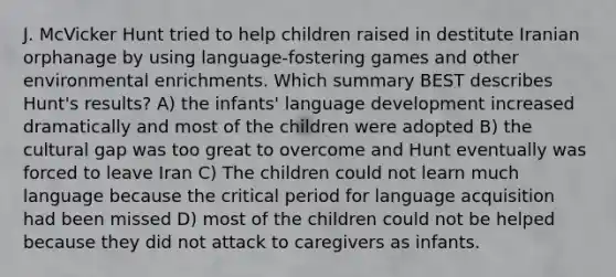 J. McVicker Hunt tried to help children raised in destitute Iranian orphanage by using language-fostering games and other environmental enrichments. Which summary BEST describes Hunt's results? A) the infants' language development increased dramatically and most of the children were adopted B) the cultural gap was too great to overcome and Hunt eventually was forced to leave Iran C) The children could not learn much language because the critical period for language acquisition had been missed D) most of the children could not be helped because they did not attack to caregivers as infants.