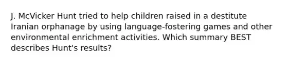 J. McVicker Hunt tried to help children raised in a destitute Iranian orphanage by using language-fostering games and other environmental enrichment activities. Which summary BEST describes Hunt's results?