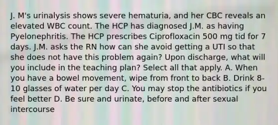 J. M's urinalysis shows severe hematuria, and her CBC reveals an elevated WBC count. The HCP has diagnosed J.M. as having Pyelonephritis. The HCP prescribes Ciprofloxacin 500 mg tid for 7 days. J.M. asks the RN how can she avoid getting a UTI so that she does not have this problem again? Upon discharge, what will you include in the teaching plan? Select all that apply. A. When you have a bowel movement, wipe from front to back B. Drink 8-10 glasses of water per day C. You may stop the antibiotics if you feel better D. Be sure and urinate, before and after sexual intercourse