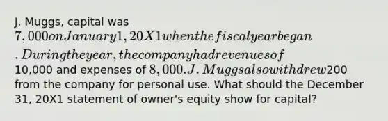 J. Muggs, capital was 7,000 on January 1, 20X1 when the fiscal year began. During the year, the company had revenues of10,000 and expenses of 8,000. J. Muggs also withdrew200 from the company for personal use. What should the December 31, 20X1 statement of owner's equity show for capital?