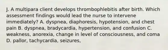 J. A multipara client develops thrombophlebitis after birth. Which assessment findings would lead the nurse to intervene immediately? A. dyspnea, diaphoresis, hypotension, and chest pain B. dyspnea, bradycardia, hypertension, and confusion C. weakness, anorexia, change in level of consciousness, and coma D. pallor, tachycardia, seizures,