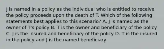 J is named in a policy as the individual who is entitled to receive the policy proceeds upon the death of T. Which of the following statements best applies to this scenario? A. J is named as the owner of T's policy B. T is the owner and beneficiary of the policy C. J is the insured and beneficiary of the policy D. T is the insured in the policy and J is the named beneficiary