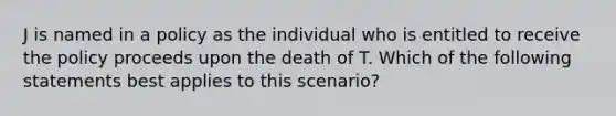 J is named in a policy as the individual who is entitled to receive the policy proceeds upon the death of T. Which of the following statements best applies to this scenario?