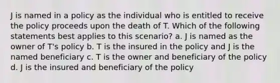 J is named in a policy as the individual who is entitled to receive the policy proceeds upon the death of T. Which of the following statements best applies to this scenario? a. J is named as the owner of T's policy b. T is the insured in the policy and J is the named beneficiary c. T is the owner and beneficiary of the policy d. J is the insured and beneficiary of the policy