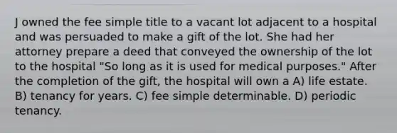 J owned the fee simple title to a vacant lot adjacent to a hospital and was persuaded to make a gift of the lot. She had her attorney prepare a deed that conveyed the ownership of the lot to the hospital "So long as it is used for medical purposes." After the completion of the gift, the hospital will own a A) life estate. B) tenancy for years. C) fee simple determinable. D) periodic tenancy.