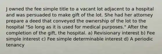 J owned the fee simple title to a vacant lot adjacent to a hospital and was persuaded to make gift of the lot. She had her attorney prepare a deed that conveyed the ownership of the lot to the hospital "So long as it is used for medical purposes." After the completion of the gift, the hospital. a) Revisionary interest b) Fee simple interest c) Fee simple determinable interest d) A periodic tenancy