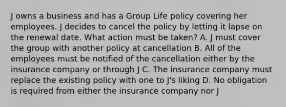 J owns a business and has a Group Life policy covering her employees. J decides to cancel the policy by letting it lapse on the renewal date. What action must be taken? A. J must cover the group with another policy at cancellation B. All of the employees must be notified of the cancellation either by the insurance company or through J C. The insurance company must replace the existing policy with one to J's liking D. No obligation is required from either the insurance company nor J