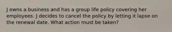 J owns a business and has a group life policy covering her employees. J decides to cancel the policy by letting it lapse on the renewal date. What action must be taken?