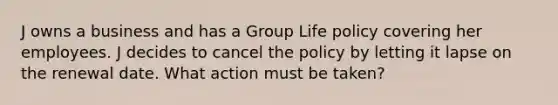 J owns a business and has a Group Life policy covering her employees. J decides to cancel the policy by letting it lapse on the renewal date. What action must be taken?