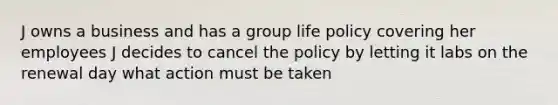 J owns a business and has a group life policy covering her employees J decides to cancel the policy by letting it labs on the renewal day what action must be taken