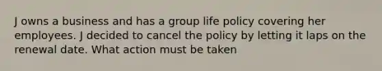 J owns a business and has a group life policy covering her employees. J decided to cancel the policy by letting it laps on the renewal date. What action must be taken