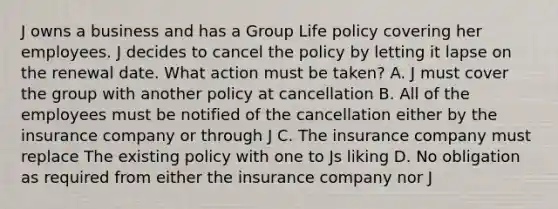 J owns a business and has a Group Life policy covering her employees. J decides to cancel the policy by letting it lapse on the renewal date. What action must be taken? A. J must cover the group with another policy at cancellation B. All of the employees must be notified of the cancellation either by the insurance company or through J C. The insurance company must replace The existing policy with one to Js liking D. No obligation as required from either the insurance company nor J