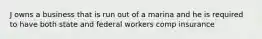 J owns a business that is run out of a marina and he is required to have both state and federal workers comp insurance