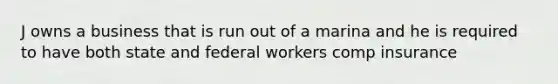 J owns a business that is run out of a marina and he is required to have both state and federal workers comp insurance