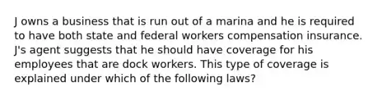 J owns a business that is run out of a marina and he is required to have both state and federal workers compensation insurance. J's agent suggests that he should have coverage for his employees that are dock workers. This type of coverage is explained under which of the following laws?