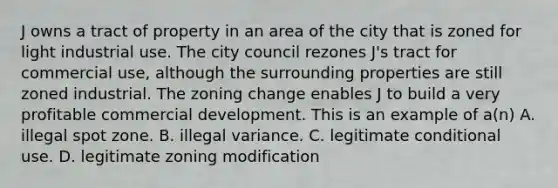 J owns a tract of property in an area of the city that is zoned for light industrial use. The city council rezones J's tract for commercial use, although the surrounding properties are still zoned industrial. The zoning change enables J to build a very profitable commercial development. This is an example of a(n) A. illegal spot zone. B. illegal variance. C. legitimate conditional use. D. legitimate zoning modification