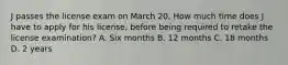 J passes the license exam on March 20. How much time does J have to apply for his license, before being required to retake the license examination? A. Six months B. 12 months C. 18 months D. 2 years