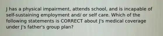 J has a physical impairment, attends school, and is incapable of self-sustaining employment and/ or self care. Which of the following statements is CORRECT about J's medical coverage under J's father's group plan?