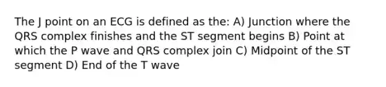 The J point on an ECG is defined as the: A) Junction where the QRS complex finishes and the ST segment begins B) Point at which the P wave and QRS complex join C) Midpoint of the ST segment D) End of the T wave