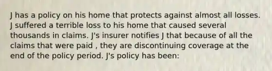 J has a policy on his home that protects against almost all losses. J suffered a terrible loss to his home that caused several thousands in claims. J's insurer notifies J that because of all the claims that were paid , they are discontinuing coverage at the end of the policy period. J's policy has been: