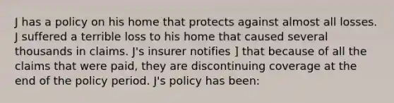 J has a policy on his home that protects against almost all losses. J suffered a terrible loss to his home that caused several thousands in claims. J's insurer notifies ] that because of all the claims that were paid, they are discontinuing coverage at the end of the policy period. J's policy has been: