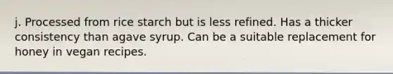 j. Processed from rice starch but is less refined. Has a thicker consistency than agave syrup. Can be a suitable replacement for honey in vegan recipes.