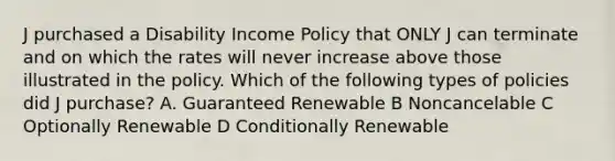 J purchased a Disability Income Policy that ONLY J can terminate and on which the rates will never increase above those illustrated in the policy. Which of the following types of policies did J purchase? A. Guaranteed Renewable B Noncancelable C Optionally Renewable D Conditionally Renewable