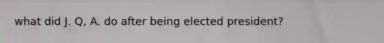 what did J. Q, A. do after being elected president?