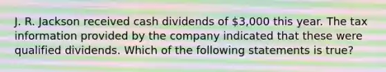 J. R. Jackson received cash dividends of 3,000 this year. The tax information provided by the company indicated that these were qualified dividends. Which of the following statements is true?