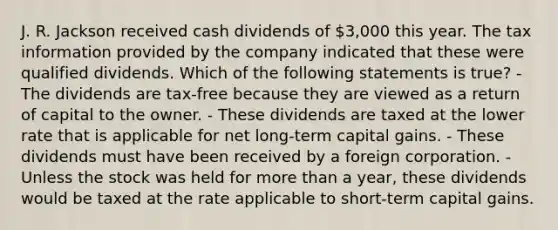 J. R. Jackson received cash dividends of 3,000 this year. The tax information provided by the company indicated that these were qualified dividends. Which of the following statements is true? - The dividends are tax-free because they are viewed as a return of capital to the owner. - These dividends are taxed at the lower rate that is applicable for net long-term capital gains. - These dividends must have been received by a foreign corporation. - Unless the stock was held for more than a year, these dividends would be taxed at the rate applicable to short-term capital gains.