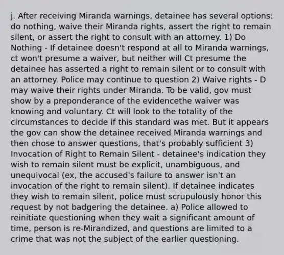 j. After receiving Miranda warnings, detainee has several options: do nothing, waive their Miranda rights, assert the right to remain silent, or assert the right to consult with an attorney. 1) Do Nothing - If detainee doesn't respond at all to Miranda warnings, ct won't presume a waiver, but neither will Ct presume the detainee has asserted a right to remain silent or to consult with an attorney. Police may continue to question 2) Waive rights - D may waive their rights under Miranda. To be valid, gov must show by a preponderance of the evidencethe waiver was knowing and voluntary. Ct will look to the totality of the circumstances to decide if this standard was met. But it appears the gov can show the detainee received Miranda warnings and then chose to answer questions, that's probably sufficient 3) Invocation of Right to Remain Silent - detainee's indication they wish to remain silent must be explicit, unambiguous, and unequivocal (ex, the accused's failure to answer isn't an invocation of the right to remain silent). If detainee indicates they wish to remain silent, police must scrupulously honor this request by not badgering the detainee. a) Police allowed to reinitiate questioning when they wait a significant amount of time, person is re-Mirandized, and questions are limited to a crime that was not the subject of the earlier questioning.