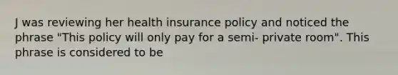 J was reviewing her health insurance policy and noticed the phrase "This policy will only pay for a semi- private room". This phrase is considered to be