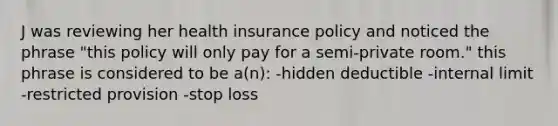 J was reviewing her health insurance policy and noticed the phrase "this policy will only pay for a semi-private room." this phrase is considered to be a(n): -hidden deductible -internal limit -restricted provision -stop loss