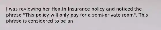 J was reviewing her Health Insurance policy and noticed the phrase "This policy will only pay for a semi-private room". This phrase is considered to be an