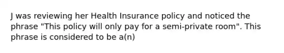 J was reviewing her Health Insurance policy and noticed the phrase "This policy will only pay for a semi-private room". This phrase is considered to be a(n)