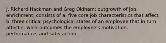 J. Richard Hackman and Greg Oldham; outgrowth of job enrichment; consists of a. five core job characteristics that affect b. three critical psychological states of an employee that in turn affect c. work outcomes-the employee's motivation, performance, and satisfaction