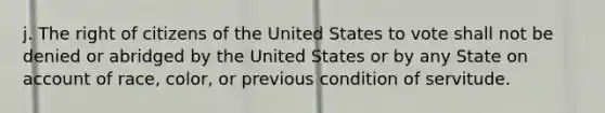 j. The right of citizens of the United States to vote shall not be denied or abridged by the United States or by any State on account of race, color, or previous condition of servitude.