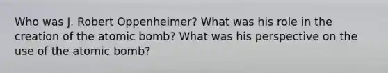 Who was J. Robert Oppenheimer? What was his role in the creation of the atomic bomb? What was his perspective on the use of the atomic bomb?