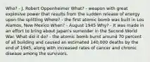 Who? - J. Robert Oppenheimer What? - weapon with great explosive power that results from the sudden release of energy upon the splitting Where? - the first atomic bomb was built in Los Alamos, New Mexico When? - August 1945 Why? - It was made in an effort to bring about Japan's surrender in the Second World War. What did it do? - the atomic bomb burnt around 70 percent of all building and caused an estimated 140,000 deaths by the end of 1945, along with increased rates of cancer and chronic disease among the survivors.