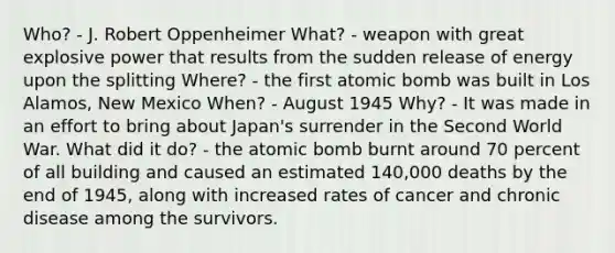 Who? - J. Robert Oppenheimer What? - weapon with great explosive power that results from the sudden release of energy upon the splitting Where? - the first atomic bomb was built in Los Alamos, New Mexico When? - August 1945 Why? - It was made in an effort to bring about Japan's surrender in the Second World War. What did it do? - the atomic bomb burnt around 70 percent of all building and caused an estimated 140,000 deaths by the end of 1945, along with increased rates of cancer and chronic disease among the survivors.