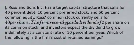 J. Ross and Sons Inc. has a target capital structure that calls for 40 percent debt, 10 percent preferred stock, and 50 percent common equity. Ross' common stock currently sells for 40 per share. The firm recently paid a dividend of2 per share on its common stock, and investors expect the dividend to grow indefinitely at a constant rate of 10 percent per year. Which of the following is the firm's cost of retained earnings?