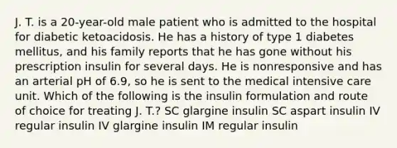 J. T. is a 20-year-old male patient who is admitted to the hospital for diabetic ketoacidosis. He has a history of type 1 diabetes mellitus, and his family reports that he has gone without his prescription insulin for several days. He is nonresponsive and has an arterial pH of 6.9, so he is sent to the medical intensive care unit. Which of the following is the insulin formulation and route of choice for treating J. T.? SC glargine insulin SC aspart insulin IV regular insulin IV glargine insulin IM regular insulin