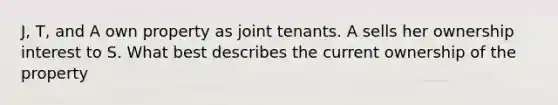 J, T, and A own property as joint tenants. A sells her ownership interest to S. What best describes the current ownership of the property