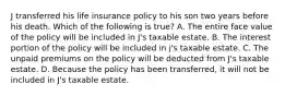 J transferred his life insurance policy to his son two years before his death. Which of the following is true? A. The entire face value of the policy will be included in J's taxable estate. B. The interest portion of the policy will be included in j's taxable estate. C. The unpaid premiums on the policy will be deducted from J's taxable estate. D. Because the policy has been transferred, it will not be included in J's taxable estate.