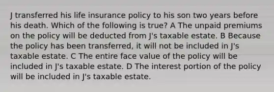 J transferred his life insurance policy to his son two years before his death. Which of the following is true? A The unpaid premiums on the policy will be deducted from J's taxable estate. B Because the policy has been transferred, it will not be included in J's taxable estate. C The entire face value of the policy will be included in J's taxable estate. D The interest portion of the policy will be included in J's taxable estate.