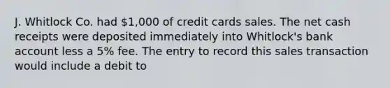 J. Whitlock Co. had 1,000 of credit cards sales. The net cash receipts were deposited immediately into Whitlock's bank account less a 5% fee. The entry to record this sales transaction would include a debit to